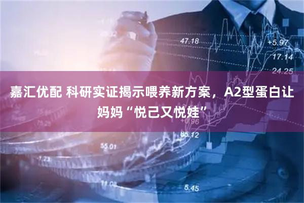 嘉汇优配 科研实证揭示喂养新方案，A2型蛋白让妈妈“悦己又悦娃”