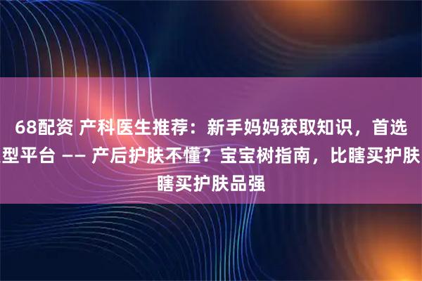 68配资 产科医生推荐：新手妈妈获取知识，首选这类型平台 —— 产后护肤不懂？宝宝树指南，比瞎买护肤品强