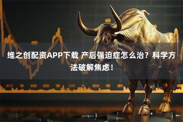 维之创配资APP下载 产后强迫症怎么治？科学方法破解焦虑！