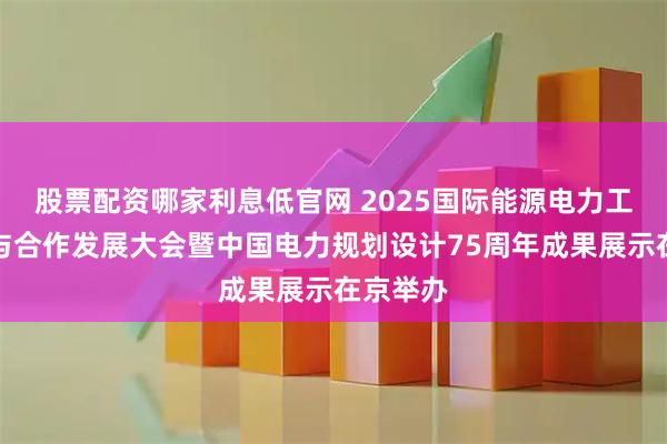 股票配资哪家利息低官网 2025国际能源电力工程创新与合作发展大会暨中国电力规划设计75周年成果展示在京举办