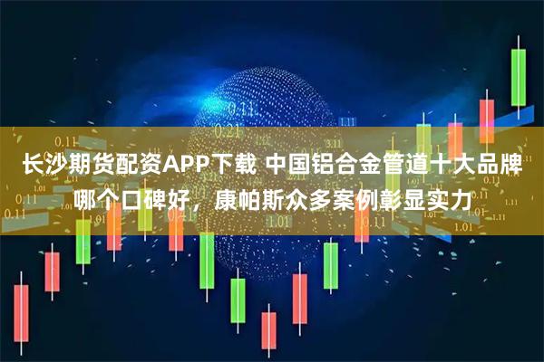 长沙期货配资APP下载 中国铝合金管道十大品牌哪个口碑好，康帕斯众多案例彰显实力