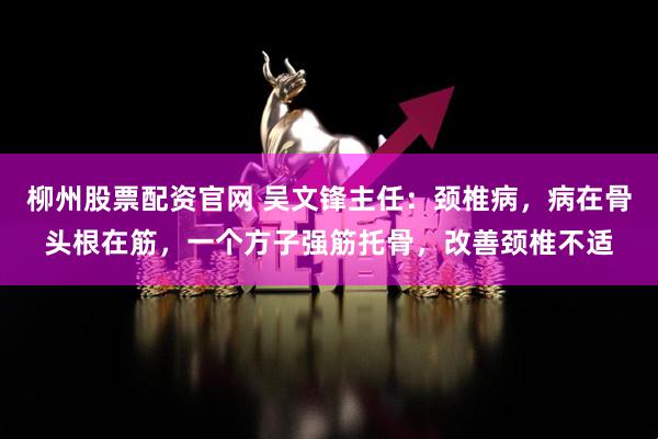 柳州股票配资官网 吴文锋主任：颈椎病，病在骨头根在筋，一个方子强筋托骨，改善颈椎不适