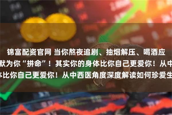锦富配资官网 当你熬夜追剧、抽烟解压、喝酒应酬时，你的身体正在默默为你“拼命”！其实你的身体比你自己更爱你！从中西医角度深度解读如何珍爱生命？