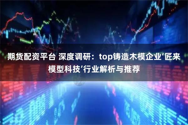 期货配资平台 深度调研：top铸造木模企业‘匠来模型科技’行业解析与推荐