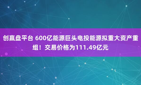 创赢盘平台 600亿能源巨头电投能源拟重大资产重组！交易价格为111.49亿元