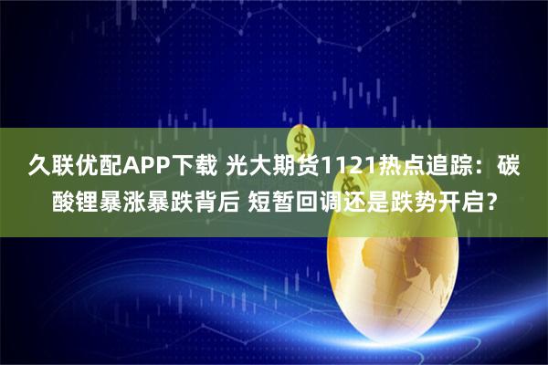 久联优配APP下载 光大期货1121热点追踪:碳酸锂暴涨暴跌背后 短暂回调还是跌势开启?
