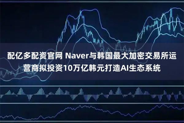 配亿多配资官网 Naver与韩国最大加密交易所运营商拟投资10万亿韩元打造AI生态系统