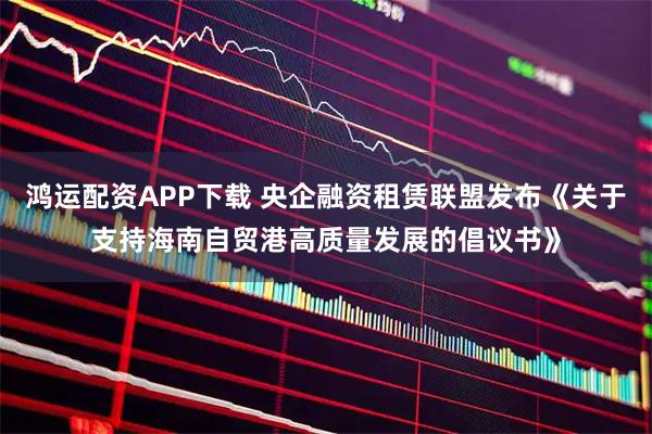 鸿运配资APP下载 央企融资租赁联盟发布《关于支持海南自贸港高质量发展的倡议书》