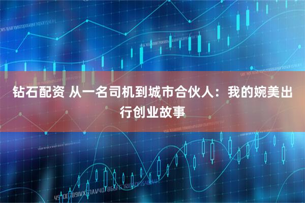 钻石配资 从一名司机到城市合伙人:我的婉美出行创业故事