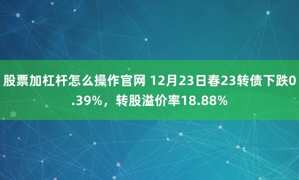 股票加杠杆怎么操作官网 12月23日春23转债下跌0.39%,转股溢价率18.88%