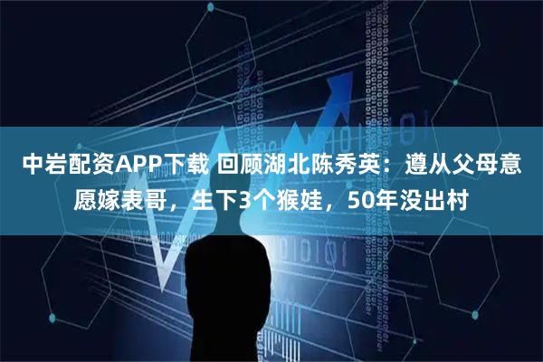 中岩配资APP下载 回顾湖北陈秀英:遵从父母意愿嫁表哥,生下3个猴娃,50年没出村