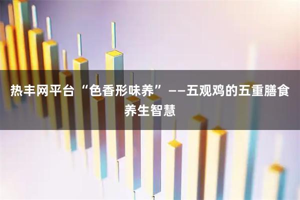 热丰网平台 “色香形味养” ——五观鸡的五重膳食养生智慧