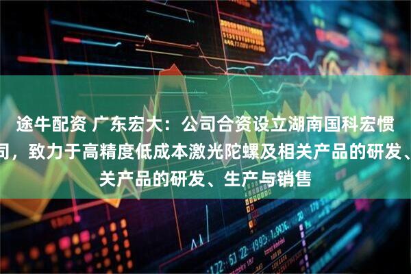 途牛配资 广东宏大：公司合资设立湖南国科宏惯科技有限公司，致力于高精度低成本激光陀螺及相关产品的研发、生产与销售