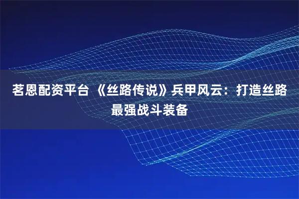 茗恩配资平台 《丝路传说》兵甲风云：打造丝路最强战斗装备