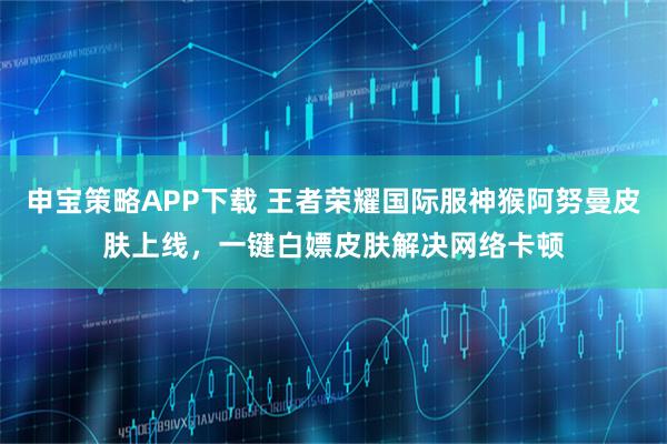 申宝策略APP下载 王者荣耀国际服神猴阿努曼皮肤上线，一键白嫖皮肤解决网络卡顿