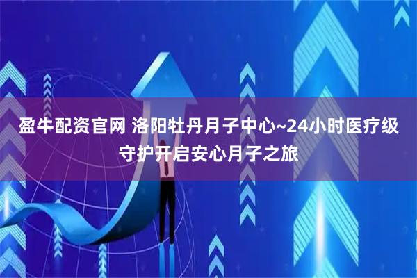盈牛配资官网 洛阳牡丹月子中心~24小时医疗级守护开启安心月子之旅