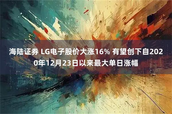 海陆证券 LG电子股价大涨16% 有望创下自2020年12月23日以来最大单日涨幅