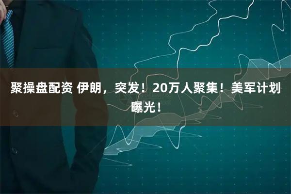 聚操盘配资 伊朗，突发！20万人聚集！美军计划曝光！