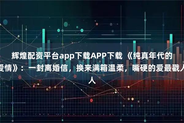 辉煌配资平台app下载APP下载 《纯真年代的爱情》：一封离婚信，换来满箱温柔，嘴硬的爱最戳人