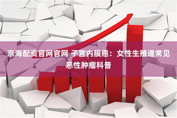 京海配资官网官网 子宫内膜癌:女性生殖道常见恶性肿瘤科普