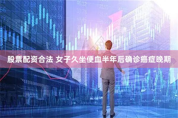 股票配资合法 女子久坐便血半年后确诊癌症晚期