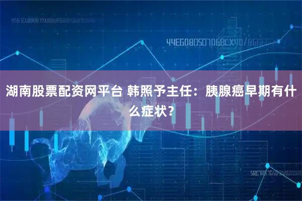湖南股票配资网平台 韩照予主任:胰腺癌早期有什么症状?