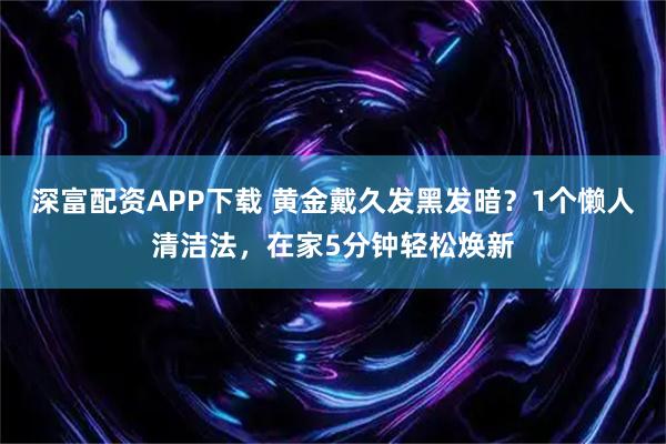 深富配资APP下载 黄金戴久发黑发暗？1个懒人清洁法，在家5分钟轻松焕新