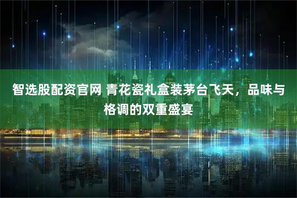 智选股配资官网 青花瓷礼盒装茅台飞天，品味与格调的双重盛宴