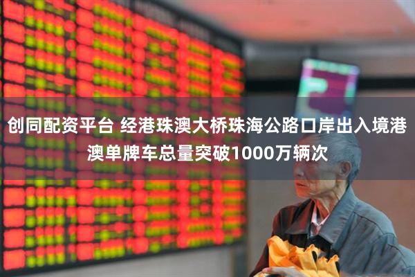 创同配资平台 经港珠澳大桥珠海公路口岸出入境港澳单牌车总量突破1000万辆次